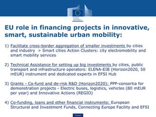 Transport
EU role in financing projects in innovative,
smart, sustainable urban mobility:
1) Facilitate cross-border aggregation of smaller investments by cities
and industry > Smart cities Action Clusters: city electromobility and
smart mobility services
2) Technical Assistance for setting up big investments by cities, public
transport and infrastructure operators: ELENA-EIB (Horizon2020, 50
mEUR) instrument and dedicated experts in EFSI Hub
3) Grants - Co-fund and de-risk R&D (Horizon2020): PPP-consortia for
demonstration projects - Electric buses, logistics, vehicles (80 mEUR
per year) and Innovative Actions (REGIO)
4) Co-funding, loans and other financial instruments: European
Structural and Investment Funds, Connecting Europe Facility and EFSI
 