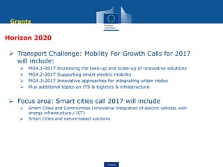 Transport
Horizon 2020
 Transport Challenge: Mobility For Growth Calls for 2017
will include:
 MG4.1-2017 Increasing the take-up and scale-up of innovative solutions
 MG4.2-2017 Supporting smart electric mobility
 MG4.3-2017 Innovative approaches for integrating urban nodes
 Plus additional topics on ITS & logistics & infrastructure
 Focus area: Smart cities call 2017 will include
 Smart Cities and Communities (innovative integration of electric vehicles with
energy infrastructure / ICT)
 Smart Cities and nature-based solutions
Grants
 