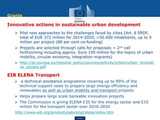Transport
Innovative actions in sustainable urban development
 Pilot new approaches to the challenges faced by cities (Art. 8 ERDF,
total of EUR 372 million for 2014-2020, >50.000 inhabitants, up to 5
million per project (80 per cent co-funding)
 Projects are selected through calls for proposals = 2nd call
forthcoming including approx. Euro 150 million for the topics of urban
mobility, circular economy, integration migrants)
 http://ec.europa.eu/regional_policy/sources/activity/urban/urban_innovati
ve_actions.pdf
EIB ELENA Transport
 a technical assistance programme covering up to 90% of the
technical support costs to prepare large energy efficiency and
renewables as well as urban mobility and transport projects
 Helps prepare large scale bankable innovation projects
 The Commission is giving ELENA €35 for the energy sector and €15
million for the transport sector over 2016-2020
http://www.eib.org/products/advising/elena/index.htm
Grants
 