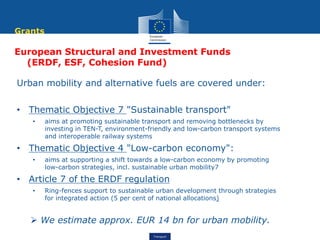 Transport
European Structural and Investment Funds
(ERDF, ESF, Cohesion Fund)
Urban mobility and alternative fuels are covered under:
• Thematic Objective 7 "Sustainable transport"
• aims at promoting sustainable transport and removing bottlenecks by
investing in TEN-T, environment-friendly and low-carbon transport systems
and interoperable railway systems
• Thematic Objective 4 "Low-carbon economy":
• aims at supporting a shift towards a low-carbon economy by promoting
low-carbon strategies, incl. sustainable urban mobility7
• Article 7 of the ERDF regulation
• Ring-fences support to sustainable urban development through strategies
for integrated action (5 per cent of national allocations)
 We estimate approx. EUR 14 bn for urban mobility.
Grants
 