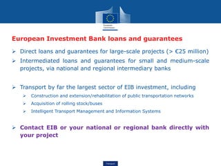 Transport
European Investment Bank loans and guarantees
 Direct loans and guarantees for large-scale projects (> €25 million)
 Intermediated loans and guarantees for small and medium-scale
projects, via national and regional intermediary banks
 Transport by far the largest sector of EIB investment, including
 Construction and extension/rehabilitation of public transportation networks
 Acquisition of rolling stock/buses
 Intelligent Transport Management and Information Systems
 Contact EIB or your national or regional bank directly with
your project
 