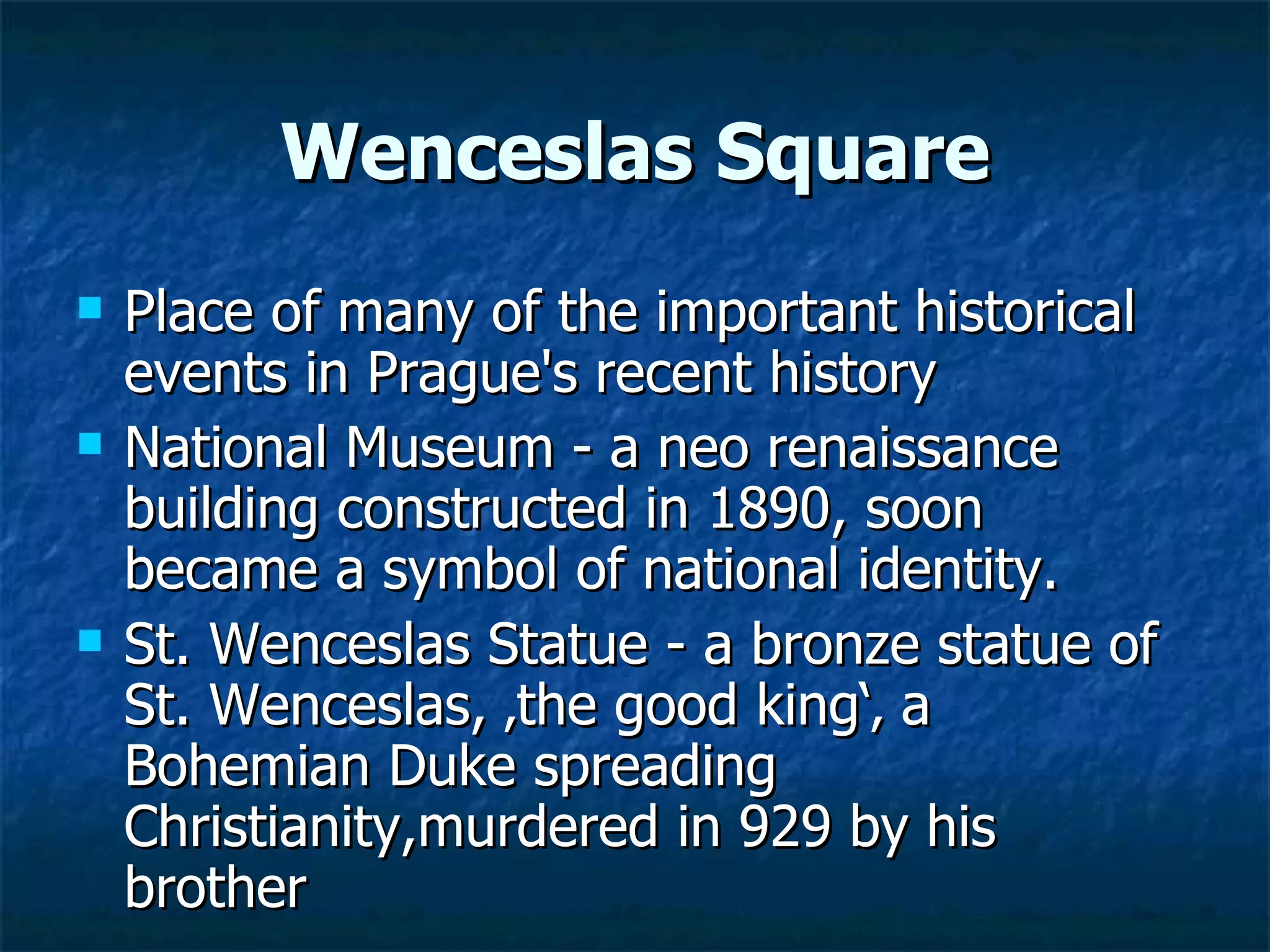 Wenceslas Square
   Place of many of the important historical
    events in Prague's recent history
   National Museum - a neo renaissance
    building constructed in 1890, soon
    became a symbol of national identity.
   St. Wenceslas Statue - a bronze statue of
    St. Wenceslas, ‚the good king‘‚ a
    Bohemian Duke spreading
    Christianity,murdered in 929 by his
    brother
 