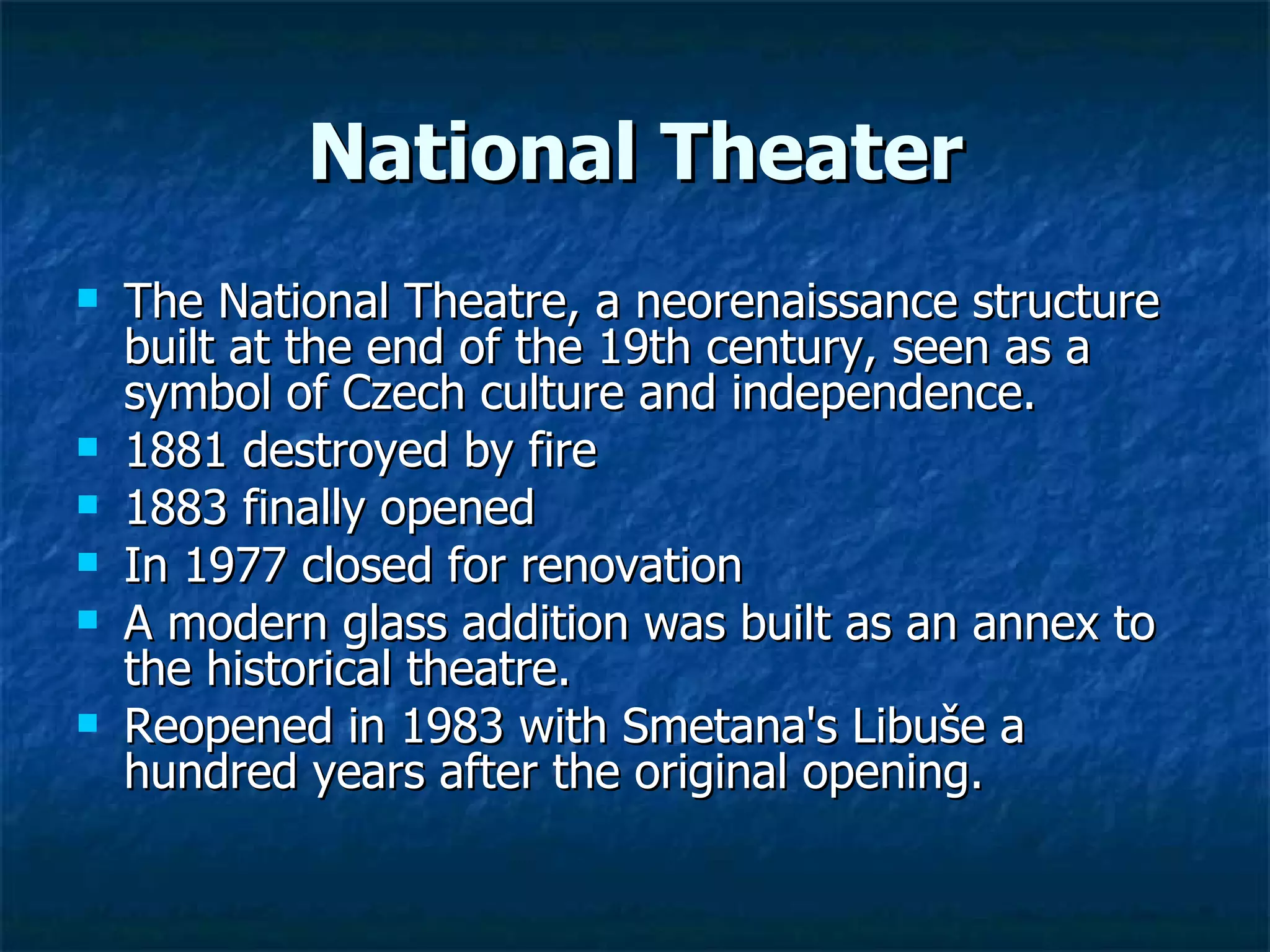 National Theater
   The National Theatre, a neorenaissance structure
    built at the end of the 19th century, seen as a
    symbol of Czech culture and independence.
   1881 destroyed by fire
   1883 finally opened
   In 1977 closed for renovation
   A modern glass addition was built as an annex to
    the historical theatre.
   Reopened in 1983 with Smetana's Libuše a
    hundred years after the original opening.
 