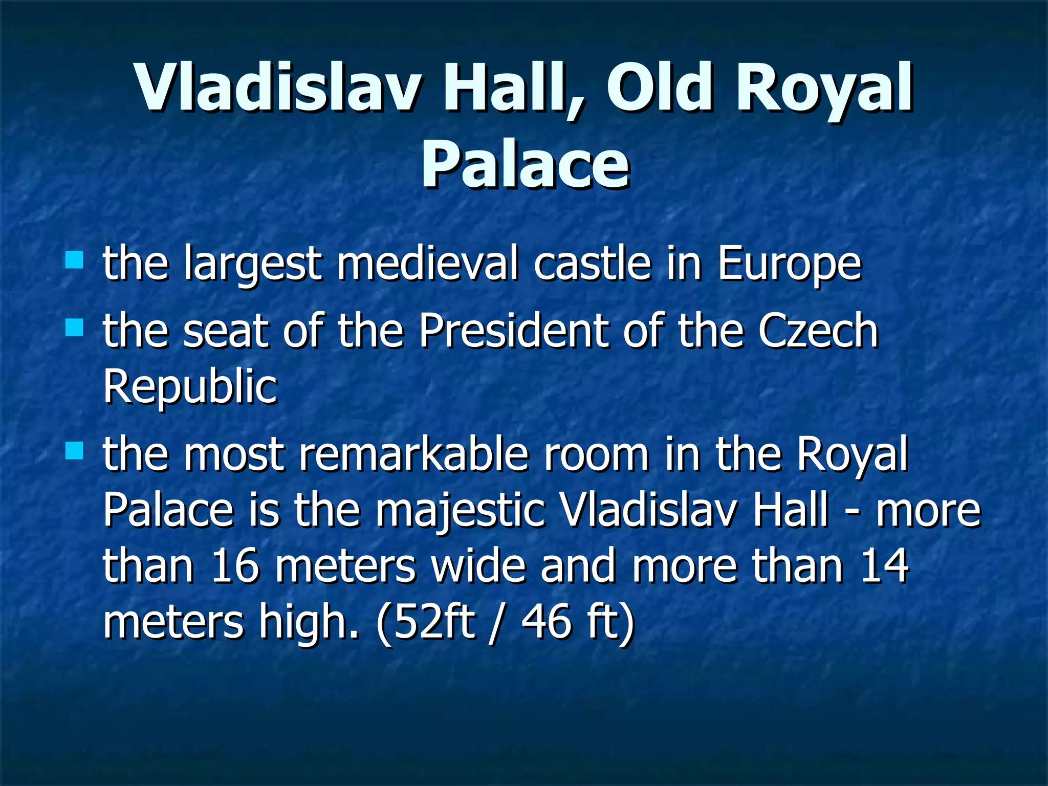 Vladislav Hall, Old Royal
              Palace
   the largest medieval castle in Europe
   the seat of the President of the Czech
    Republic
   the most remarkable room in the Royal
    Palace is the majestic Vladislav Hall - more
    than 16 meters wide and more than 14
    meters high. (52ft / 46 ft)
 