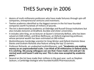 THES Survey in 2006 dozens of multi-millionaire professors who have made fortunes through spin-off companies, entrepreneurial ventures and inventions.  Twelve academics identified as the biggest earners in the list have founded companies worth hundreds of millions of pounds.  The list is dominated by academics at Oxbridge and Russell Group institutions but also includes lecturers at Bradford, Dundee and Ulster universities.  It includes John King, an ex-lecturer at Queen's University Belfast, who has been valued at £160 million, and Brian Bellhouse, an Oxford engineering professor, whose personal wealth has been estimated at £40 million.  Multimillionaire Cambridge scientist Sir Greg Winter and Oxford chemists Steve Davies and Graham Richards also feature among the top 12 earners.  Professor Richards, an unabashed multimillionaire, said:  "Academics are making money on an unprecedented scale. I can think of 20 millionaires in Oxford alone. It is catching. My young colleagues can see that I have made a lot and yet I do normal work and haven't sold my soul. This is also now accepted by academic peers."  Several on the list have made their millions in the past year, such as Stephen Jackson, a Cambridge biologist who founded KuDOS Pharmaceuticals.  