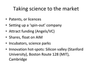Taking science to the market Patents, or licences Setting up a ‘spin-out’ company Attract funding (Angels/VC) Shares, float on AIM Incubators, science parks Innovation hot-spots: Silicon valley (Stanford University), Boston Route 128 (MIT), Cambridge 