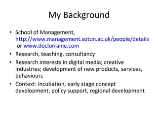 My Background School of Management,  http://www.management.soton.ac.uk/people/details.php?Name=LorraineWarren&  or  www.doclorraine.com Research, teaching, consultancy Research interests in digital media; creative industries; development of new products, services, behaviours Context: incubation, early stage concept development, policy support, regional development 
