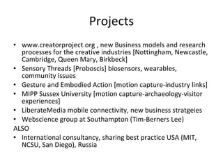 Projects www.creatorproject.org , new Business models and research processes for the creative industries [Nottingham, Newcastle, Cambridge, Queen Mary, Birkbeck] Sensory Threads [Proboscis] biosensors, wearables, community issues Gesture and Embodied Action [motion capture-industry links] MIPP Sussex University [motion capture-archaeology-visitor experiences] LiberateMedia mobile connectivity, new business stratgeies Webscience group at Southampton (Tim-Berners Lee) ALSO International consultancy, sharing best practice USA (MIT, NCSU, San Diego), Russia 