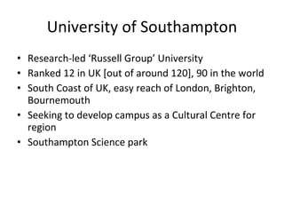 University of Southampton Research-led ‘Russell Group’ University Ranked 12 in UK [out of around 120], 90 in the world South Coast of UK, easy reach of London, Brighton, Bournemouth Seeking to develop campus as a Cultural Centre for region Southampton Science park 