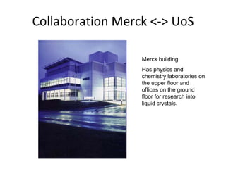 Collaboration Merck <-> UoS Merck building Has physics and chemistry laboratories on the upper floor and offices on the ground floor for research into liquid crystals.  