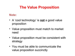 The Value Proposition Note: A ‘cool technology’ is  not  a good value proposition  Value proposition must match to market need Value proposition must be consistent with strategy You must be able to communicate the value proposition succinctly 