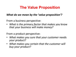 What do we mean by the ‘value proposition’? From a business perspective: What is the primary factor that makes you  know  that your business will make money? From a product perspective: What makes you sure that your customer  needs  your product? What makes you certain that the customer will buy your product? The Value Proposition 
