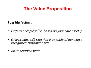 Possible factors: Performance/cost (i.e. based on your core assets) Only product offering that is capable of meeting a recognized customer need An unbeatable team The Value Proposition 