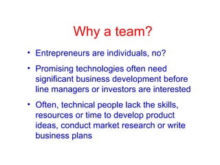 Why a team? Entrepreneurs are individuals, no? Promising technologies often need significant business development before line managers or investors are interested Often, technical people lack the skills,  resources or time to develop product ideas, conduct market research or write business plans 