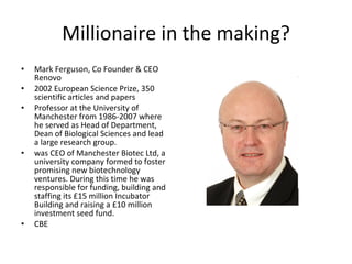 Millionaire in the making? Mark Ferguson, Co Founder & CEO Renovo 2002 European Science Prize, 350 scientific articles and papers Professor at the University of Manchester from 1986-2007 where he served as Head of Department, Dean of Biological Sciences and lead a large research group. was CEO of Manchester Biotec Ltd, a university company formed to foster promising new biotechnology ventures. During this time he was responsible for funding, building and staffing its £15 million Incubator Building and raising a £10 million investment seed fund.  CBE  