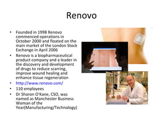 Renovo Founded in 1998 Renovo commenced operations in October 2000 and floated on the main market of the London Stock Exchange in April 2006  Renovo is a biopharmaceutical product company and a leader in the discovery and development of drugs to reduce scarring, improve wound healing and enhance tissue regeneration http://www.renovo.com/ 110 employees Dr Sharon O'Kane, CSO, was named as Manchester Business Woman of the Year(Manufacturing/Technology)  