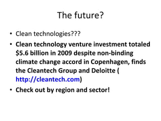 The future? Clean technologies??? Clean technology venture investment totaled $5.6 billion in 2009 despite non-binding climate change accord in Copenhagen, finds the Cleantech Group and Deloitte ( http://cleantech.com ) Check out by region and sector! 