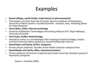 Examples Dennis Gillings, worth £120m, made fortune in pharmaceuticals   Fishmonger's son from East End of London. Became professor of biostatistics, University of North Carolina. Founded Quintiles - research, sales, marketing advice for drug companies  Henry Beker, £59m, internet technology   Chairman of Baltimore Technologies and visiting professor of IT, Royal Holloway, University of London  Chris Evans, £120m, biotechnology   Started his career as a microbiologist after studying at Imperial College, London, and Hull University, before taking up a research fellowship in the US  David Potter and family, £575m, computers   Former physics professor. Founder of the mobile computer company Psion  David Rhodes and family, £85m, telecommunications   Former professor of electronic engineering at Leeds University, founded a group of electronics companies  [source = Guardian 2001] 
