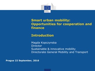 Smart urban mobility:
Opportunities for cooperation and
finance
Introduction
Magda Kopczynska
Director
Sustainable & innovative mobility
Directorate General Mobility and Transport
Prague 22 September, 2016
 