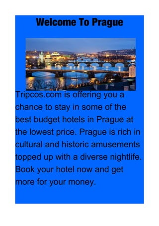 Welcome To Prague
Tripcos.com is offering you a
chance to stay in some of the
best budget hotels in Prague at
the lowest price. Prague is rich in
cultural and historic amusements
topped up with a diverse nightlife.
Book your hotel now and get
more for your money.
 