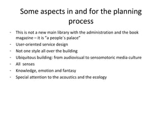 Some aspects in and for the planning
process
- This is not a new main library with the administration and the book
magazine – it is ”a people´s palace”
- User-oriented service design
- Not one style all over the building
- Ubiquitous building: from audiovisual to sensomotoric media culture
- All senses
- Knowledge, emotion and fantasy
- Special attention to the acoustics and the ecology
 
