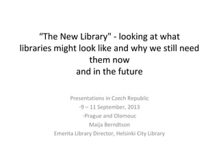 “The New Library" - looking at what
libraries might look like and why we still need
them now
and in the future
Presentations in Czech Republic
-9 – 11 September, 2013
-Prague and Olomouc
Maija Berndtson
Emerita Library Director, Helsinki City Library
 