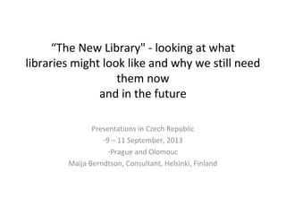 “The New Library" - looking at what
libraries might look like and why we still need
them now
and in the future
Presentations in Czech Republic
-9 – 11 September, 2013
-Prague and Olomouc
Maija Berndtson, Consultant, Helsinki, Finland
 