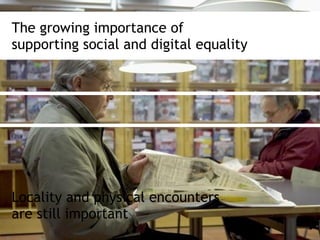 The growing importance of
supporting social and digital equality
Locality and physical encounters
are still important
 