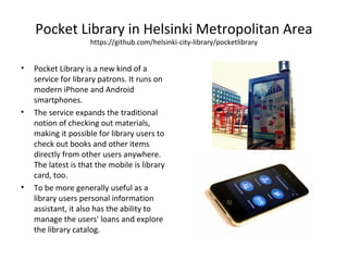 Pocket Library in Helsinki Metropolitan Area
https://github.com/helsinki-city-library/pocketlibrary
• Pocket Library is a new kind of a
service for library patrons. It runs on
modern iPhone and Android
smartphones.
• The service expands the traditional
notion of checking out materials,
making it possible for library users to
check out books and other items
directly from other users anywhere.
The latest is that the mobile is library
card, too.
• To be more generally useful as a
library users personal information
assistant, it also has the ability to
manage the users' loans and explore
the library catalog.
 