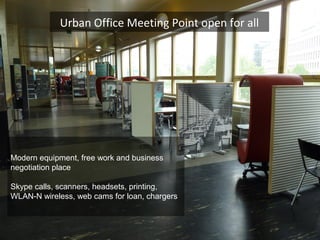 Modern equipment, free work and business
negotiation place
Skype calls, scanners, headsets, printing,
WLAN-N wireless, web cams for loan, chargers
Urban Office Meeting Point open for all
 