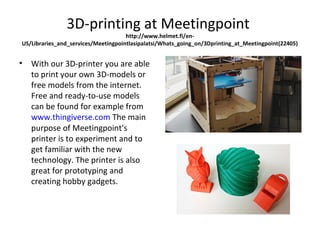 3D-printing at Meetingpoint
http://www.helmet.fi/en-
US/Libraries_and_services/Meetingpointlasipalatsi/Whats_going_on/3Dprinting_at_Meetingpoint(22405)
• With our 3D-printer you are able
to print your own 3D-models or
free models from the internet.
Free and ready-to-use models
can be found for example from
www.thingiverse.com The main
purpose of Meetingpoint's
printer is to experiment and to
get familiar with the new
technology. The printer is also
great for prototyping and
creating hobby gadgets.
 