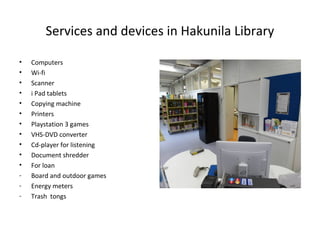 Services and devices in Hakunila Library
• Computers
• Wi-fi
• Scanner
• i Pad tablets
• Copying machine
• Printers
• Playstation 3 games
• VHS-DVD converter
• Cd-player for listening
• Document shredder
• For loan
- Board and outdoor games
- Energy meters
- Trash tongs
 