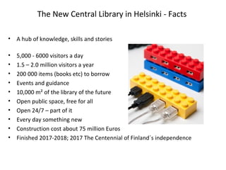 The New Central Library in Helsinki - Facts
• A hub of knowledge, skills and stories
• 5,000 - 6000 visitors a day
• 1.5 – 2.0 million visitors a year
• 200 000 items (books etc) to borrow
• Events and guidance
• 10,000 m² of the library of the future
• Open public space, free for all
• Open 24/7 – part of it
• Every day something new
• Construction cost about 75 million Euros
• Finished 2017-2018; 2017 The Centennial of Finland´s independence
 