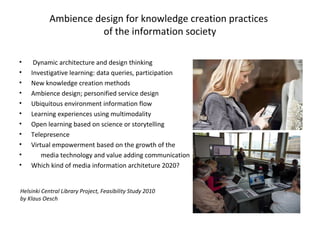 Ambience design for knowledge creation practices
of the information society
• Dynamic architecture and design thinking
• Investigative learning: data queries, participation
• New knowledge creation methods
• Ambience design; personified service design
• Ubiquitous environment information flow
• Learning experiences using multimodality
• Open learning based on science or storytelling
• Telepresence
• Virtual empowerment based on the growth of the
• media technology and value adding communication
• Which kind of media information architeture 2020?
Helsinki Central Library Project, Feasibility Study 2010
by Klaus Oesch
 