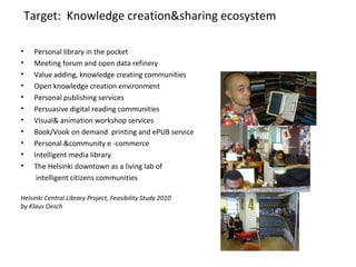Target: Knowledge creation&sharing ecosystem
• Personal library in the pocket
• Meeting forum and open data refinery
• Value adding, knowledge creating communities
• Open knowledge creation environment
• Personal publishing services
• Persuasive digital reading communities
• Visual& animation workshop services
• Book/Vook on demand printing and ePUB service
• Personal &community e -commerce
• Intelligent media library
• The Helsinki downtown as a living lab of
intelligent citizens communities
Helsinki Central Library Project, Feasibility Study 2010
by Klaus Oesch
 