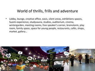 World of thrills, frills and adventure
• Lobby, lounge, creative office, oasis, silent areas, exhibitions spaces,
Suomi-experience, studysauna, studios, auditorium, cinema,
wintergarden, meeting rooms, free speaker’s corner, brainstorm, play
room, family space, space for young people, restaurants, cafés, shops,
market, gallery…
 