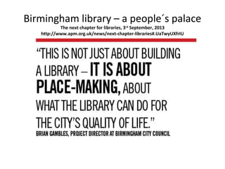 Birmingham library – a people´s palace
The next chapter for libraries, 3rd
September, 2013
http://www.apm.org.uk/news/next-chapter-libraries#.UaTwyUXfrIU
 