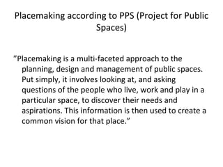 Placemaking according to PPS (Project for Public
Spaces)
”Placemaking is a multi-faceted approach to the
planning, design and management of public spaces.
Put simply, it involves looking at, and asking
questions of the people who live, work and play in a
particular space, to discover their needs and
aspirations. This information is then used to create a
common vision for that place.”
 
