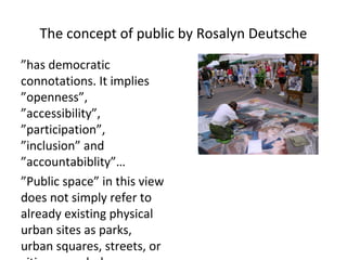 The concept of public by Rosalyn Deutsche
”has democratic
connotations. It implies
”openness”,
”accessibility”,
”participation”,
”inclusion” and
”accountabiblity”…
”Public space” in this view
does not simply refer to
already existing physical
urban sites as parks,
urban squares, streets, or
 
