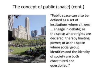 The concept of public (space) (cont.)
”Public space can also be
defined as a set of
institutions where citizens
… engage in debate; as
the space where rights are
declared, thereby limiting
power; or as the space
where social group
identities and the identity
of society are both
constituted and
questioned.”
 