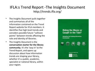 IFLA:s Trend Report -The Insights Document
http://trends.ifla.org/
• The Insights Document pulls together
and summarises all of the
information contained on the Trend
Report website for IFLA members. It
identifies five high level trends and
considers possible future "collision
points" between trends affecting the
role and identity of libraries.
• The Insights Document is the
conversation starter for the library
community. It's the ‘way in’ to the
Trend Report, and opens up
discussion about how information
trends are shaping your library,
whether it's a public, academic,
specialist or national library, within
your region.
 