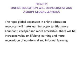 TREND 2:
ONLINE EDUCATION WILL DEMOCRATISE AND
DISRUPT GLOBAL LEARNING
The rapid global expansion in online education
resources will make learning opportunities more
abundant, cheaper and more accessible. There will be
increased value on lifelong learning and more
recognition of non-formal and informal learning.
 