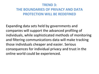 TREND 3:
THE BOUNDARIES OF PRIVACY AND DATA
PROTECTION WILL BE REDEFINED
Expanding data sets held by governments and
companies will support the advanced profiling of
individuals, while sophisticated methods of monitoring
and filtering communications data will make tracking
those individuals cheaper and easier. Serious
consequences for individual privacy and trust in the
online world could be experienced.
 