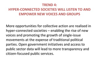 TREND 4:
HYPER-CONNECTED SOCIETIES WILL LISTEN TO AND
EMPOWER NEW VOICES AND GROUPS
More opportunities for collective action are realised in
hyper-connected societies – enabling the rise of new
voices and promoting the growth of single-issue
movements at the expense of traditional political
parties. Open government initiatives and access to
public sector data will lead to more transparency and
citizen-focused public services.
 