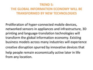 TREND 5:
THE GLOBAL INFORMATION ECONOMY WILL BE
TRANSFORMED BY NEW TECHNOLOGIES
Proliferation of hyper-connected mobile devices,
networked sensors in appliances and infrastructure, 3D
printing and language-translation technologies will
transform the global information economy. Existing
business models across many industries will experience
creative disruption spurred by innovative devices that
help people remain economically active later in life
from any location.
 