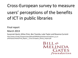 Cross-European survey to measure
users’ perceptions of the benefits
of ICT in public libraries
Final report
March 2013
Susannah Quick, Gillian Prior, Ben Toombs, Luke Taylor and Rosanna Currenti
http://www.minedu.fi/export/sites/default/OPM/Kirjastot/kansainvaelinen_ja_eu-
yhteistyoe/Liitteet/Final_Report_-_Cross-European_Library_Impact.pdf
 
