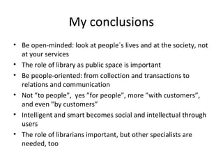 My conclusions
• Be open-minded: look at people´s lives and at the society, not
at your services
• The role of library as public space is important
• Be people-oriented: from collection and transactions to
relations and communication
• Not ”to people”, yes ”for people”, more ”with customers”,
and even ”by customers”
• Intelligent and smart becomes social and intellectual through
users
• The role of librarians important, but other specialists are
needed, too
 