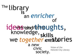 we
library
an enricher
is
ideas
of
where by sharing
knowledge,
skills
and stories
a new
and thoughts,
together create
civic
society.
The
Vision of the
Helsinki City Library
 