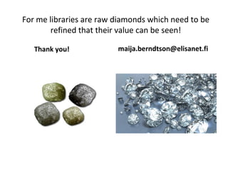 For me libraries are raw diamonds which need to be
refined that their value can be seen!
Thank you! maija.berndtson@elisanet.fi
 