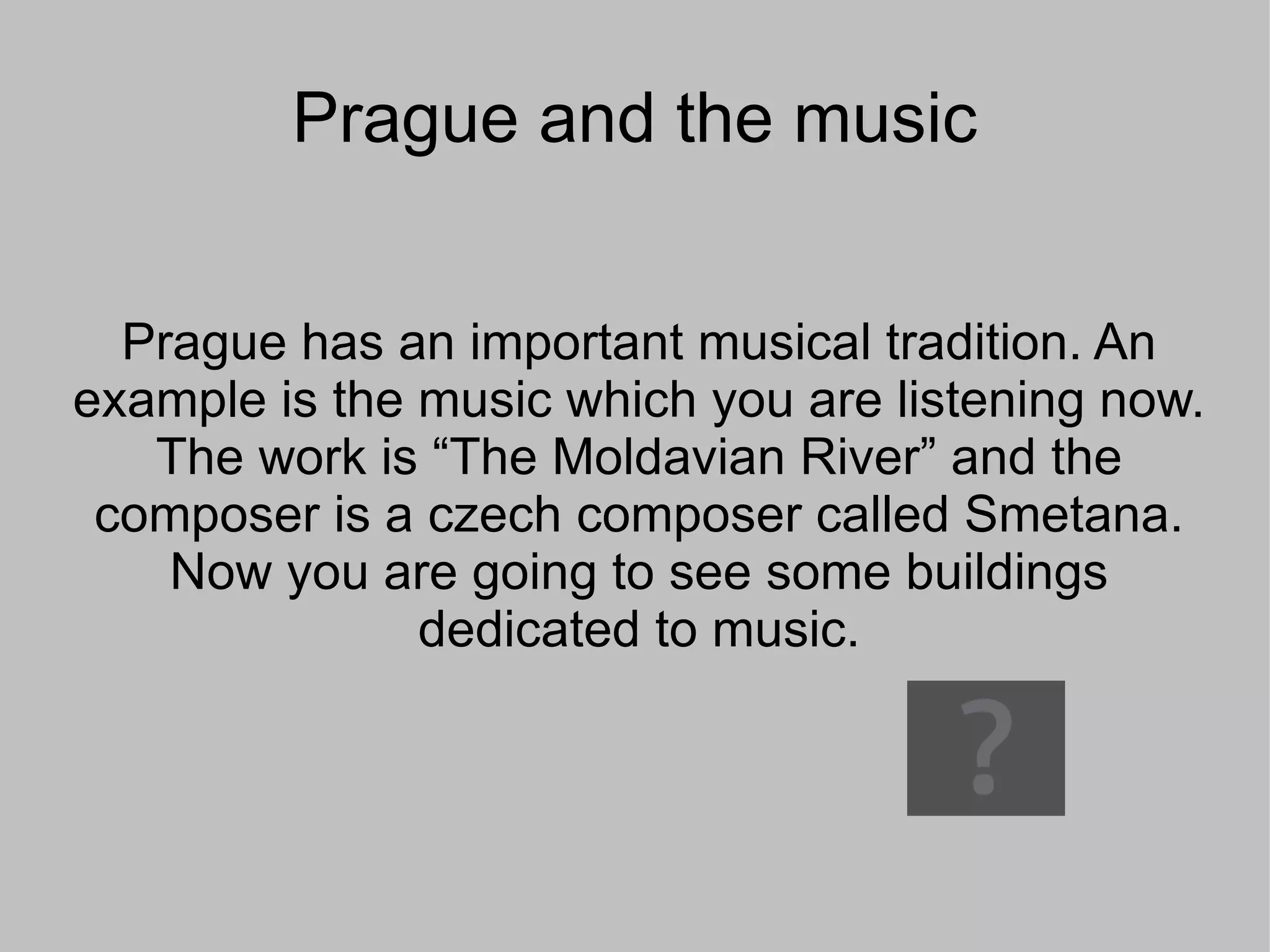 Prague and the music Prague has an important musical tradition. An example is the music which you are listening now. The work is “The Moldavian River” and the composer is a czech composer called Smetana. Now you are going to see some buildings dedicated to music.